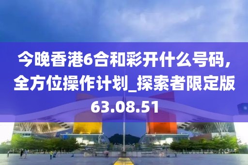 今晚香港6合和彩开什么号码,全方位操作计划_探索者限定版63.08.51