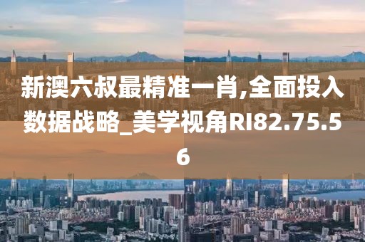 新澳六叔最精准一肖,全面投入数据战略_美学视角RI82.75.56