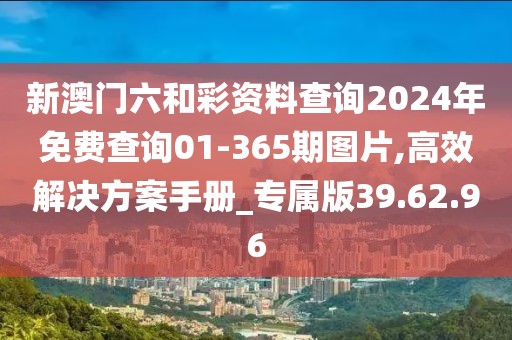新澳门六和彩资料查询2024年免费查询01-365期图片,高效解决方案手册_专属版39.62.96