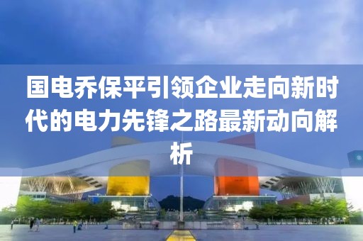 国电乔保平引领企业走向新时代的电力先锋之路最新动向解析