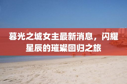 暮光之城女主最新消息，闪耀星辰的璀璨回归之旅