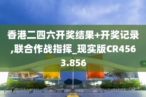 香港二四六开奖结果+开奖记录,联合作战指挥_现实版CR4563.856
