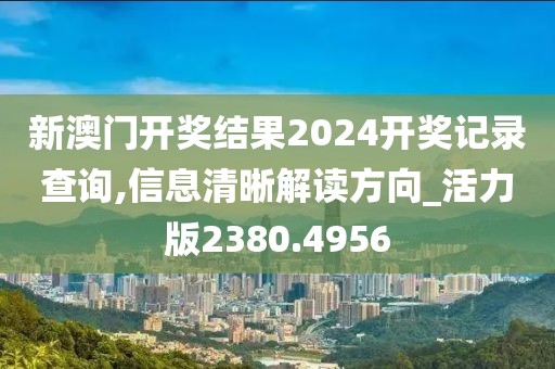 新澳门开奖结果2024开奖记录查询,信息清晰解读方向_活力版2380.4956