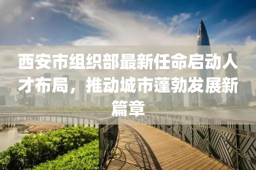 西安市组织部最新任命启动人才布局，推动城市蓬勃发展新篇章