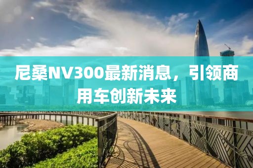 尼桑NV300最新消息，引领商用车创新未来