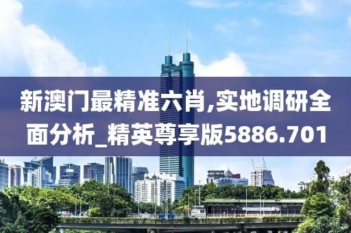 新澳门最精准六肖,实地调研全面分析_精英尊享版5886.701