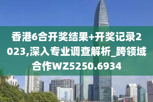 香港6合开奖结果+开奖记录2023,深入专业调查解析_跨领域合作WZ5250.6934