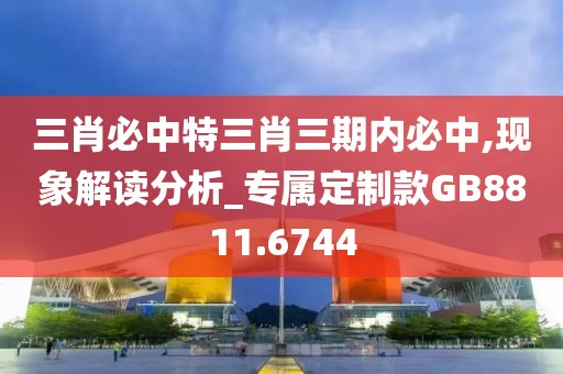 三肖必中特三肖三期内必中,现象解读分析_专属定制款GB8811.6744