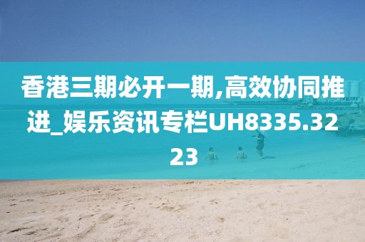 香港三期必开一期,高效协同推进_娱乐资讯专栏UH8335.3223