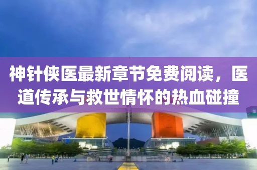 神针侠医最新章节免费阅读，医道传承与救世情怀的热血碰撞