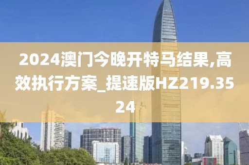 2024澳门今晚开特马结果,高效执行方案_提速版HZ219.3524