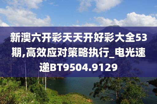 新澳六开彩天天开好彩大全53期,高效应对策略执行_电光速递BT9504.9129