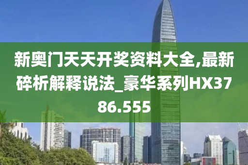 新奥门天天开奖资料大全,最新碎析解释说法_豪华系列HX3786.555