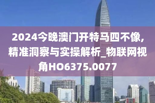 2024今晚澳门开特马四不像,精准洞察与实操解析_物联网视角HO6375.0077
