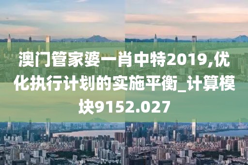 澳门管家婆一肖中特2019,优化执行计划的实施平衡_计算模块9152.027