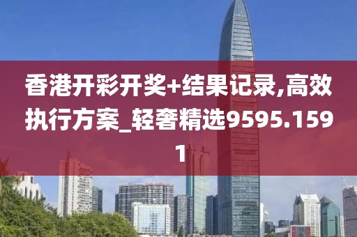 香港开彩开奖+结果记录,高效执行方案_轻奢精选9595.1591