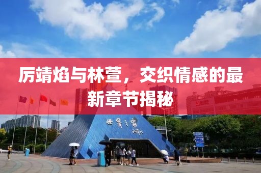 厉靖焰与林萱，交织情感的最新章节揭秘
