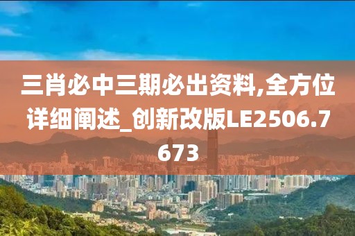 三肖必中三期必出资料,全方位详细阐述_创新改版LE2506.7673