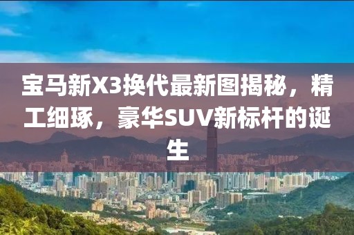 宝马新X3换代最新图揭秘，精工细琢，豪华SUV新标杆的诞生