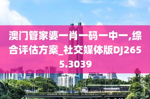 澳门管家婆一肖一码一中一,综合评估方案_社交媒体版DJ2655.3039