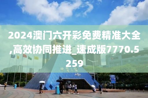 2024澳门六开彩免费精准大全,高效协同推进_速成版7770.5259