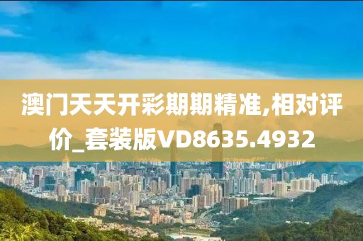 澳门天天开彩期期精准,相对评价_套装版VD8635.4932