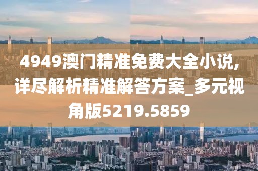 4949澳门精准免费大全小说,详尽解析精准解答方案_多元视角版5219.5859