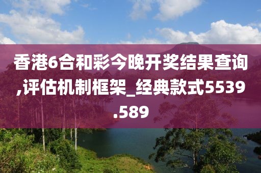 香港6合和彩今晚开奖结果查询,评估机制框架_经典款式5539.589