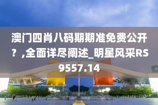 澳门四肖八码期期准免费公开？,全面详尽阐述_明星风采RS9557.14