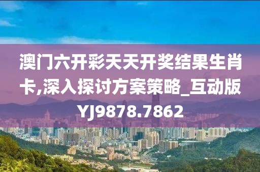 澳门六开彩天天开奖结果生肖卡,深入探讨方案策略_互动版YJ9878.7862
