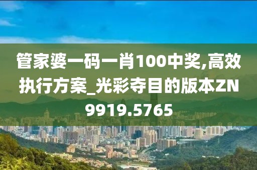 管家婆一码一肖100中奖,高效执行方案_光彩夺目的版本ZN9919.5765