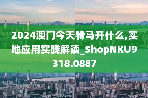 2024澳门今天特马开什么,实地应用实践解读_ShopNKU9318.0887