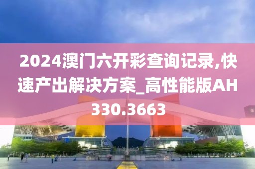 2024澳门六开彩查询记录,快速产出解决方案_高性能版AH330.3663