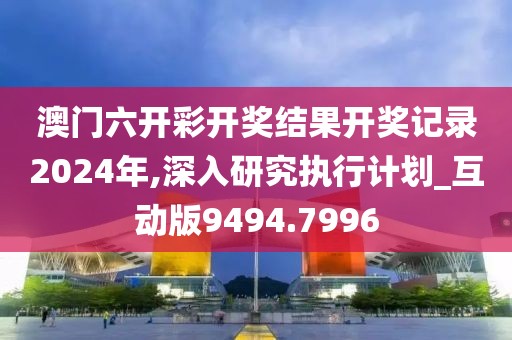 澳门六开彩开奖结果开奖记录2024年,深入研究执行计划_互动版9494.7996