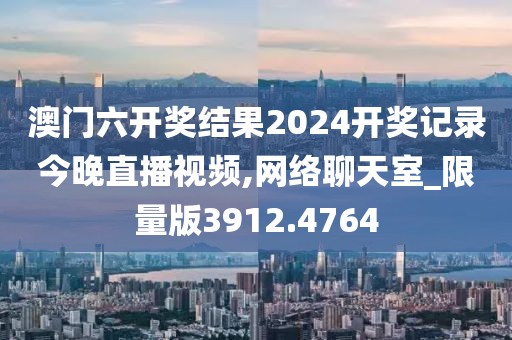 澳门六开奖结果2024开奖记录今晚直播视频,网络聊天室_限量版3912.4764
