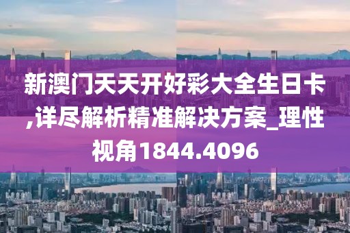 新澳门天天开好彩大全生日卡,详尽解析精准解决方案_理性视角1844.4096