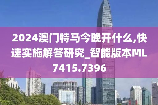 2024澳门特马今晚开什么,快速实施解答研究_智能版本ML7415.7396