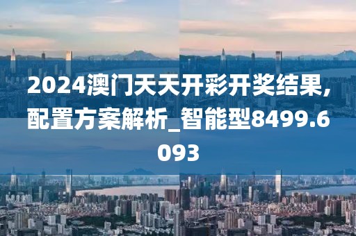 2024澳门天天开彩开奖结果,配置方案解析_智能型8499.6093