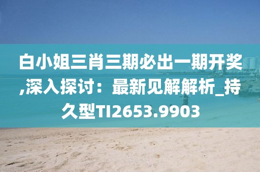 白小姐三肖三期必出一期开奖,深入探讨：最新见解解析_持久型TI2653.9903
