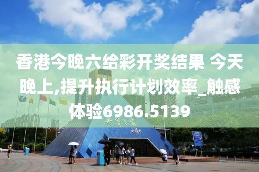 香港今晚六给彩开奖结果 今天晚上,提升执行计划效率_触感体验6986.5139