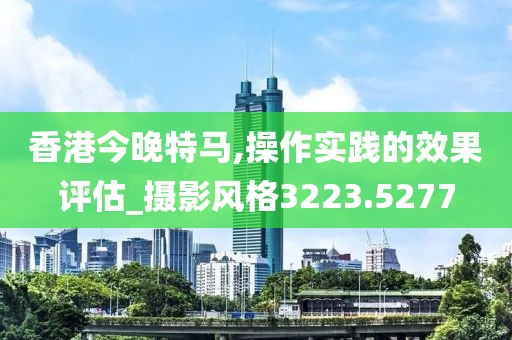 香港今晚特马,操作实践的效果评估_摄影风格3223.5277