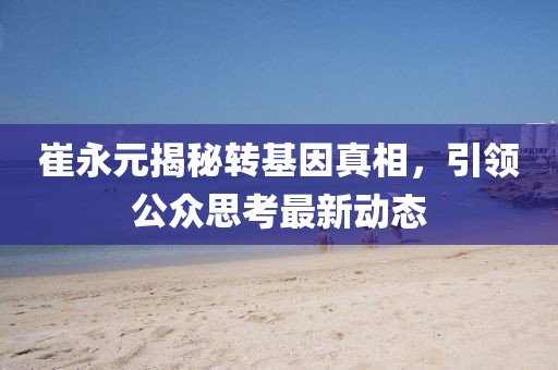 崔永元揭秘转基因真相，引领公众思考最新动态