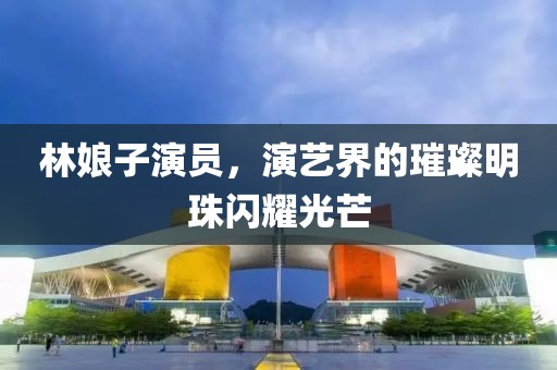 林娘子演员，演艺界的璀璨明珠闪耀光芒