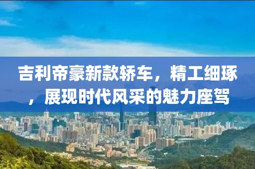 吉利帝豪新款轿车，精工细琢，展现时代风采的魅力座驾