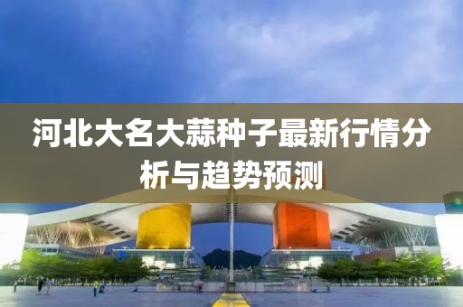 河北大名大蒜种子最新行情分析与趋势预测