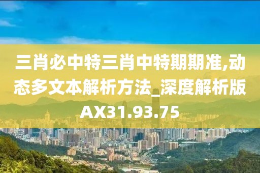 三肖必中特三肖中特期期准,动态多文本解析方法_深度解析版AX31.93.75