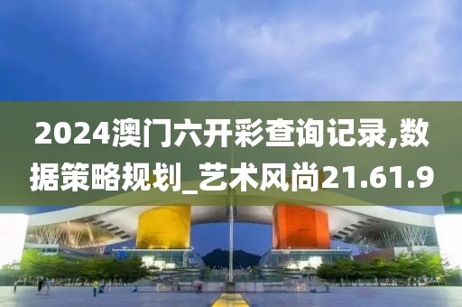 2024澳门六开彩查询记录,数据策略规划_艺术风尚21.61.9