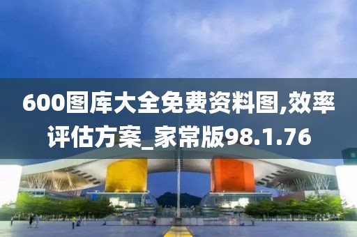 600图库大全免费资料图,效率评估方案_家常版98.1.76