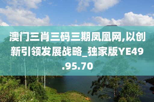 澳门三肖三码三期凤凰网,以创新引领发展战略_独家版YE49.95.70