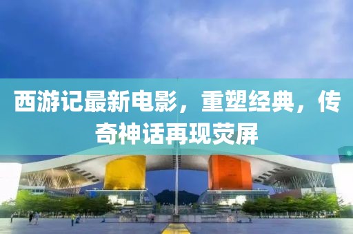 西游记最新电影，重塑经典，传奇神话再现荧屏